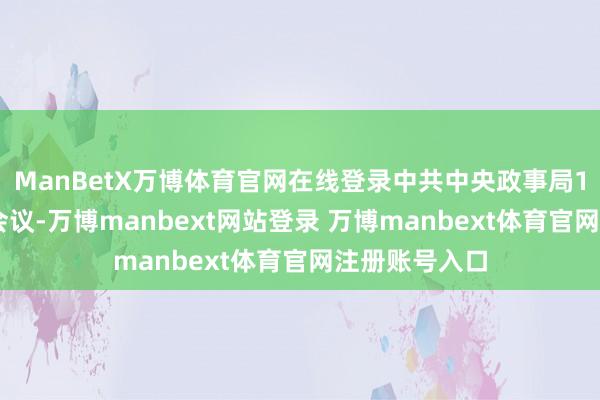 ManBetX万博体育官网在线登录中共中央政事局12月9日召开会议-万博manbext网站登录 万博manbext体育官网注册账号入口