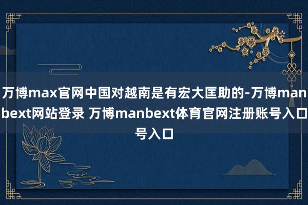 万博max官网中国对越南是有宏大匡助的-万博manbext网站登录 万博manbext体育官网注册账号入口