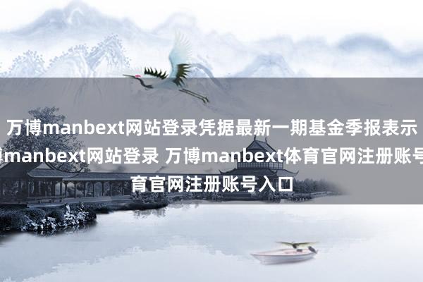 万博manbext网站登录凭据最新一期基金季报表示-万博manbext网站登录 万博manbext体育官网注册账号入口