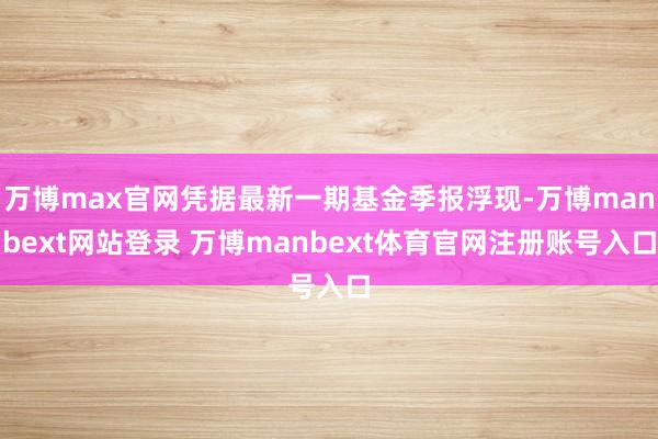 万博max官网凭据最新一期基金季报浮现-万博manbext网站登录 万博manbext体育官网注册账号入口