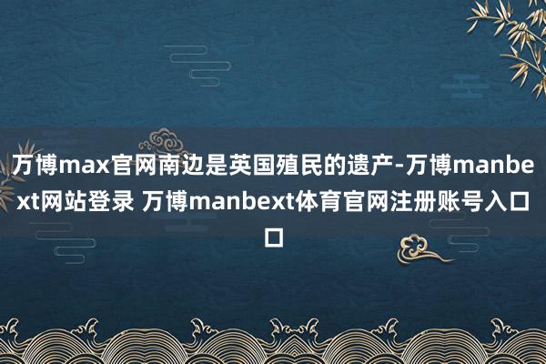 万博max官网南边是英国殖民的遗产-万博manbext网站登录 万博manbext体育官网注册账号入口