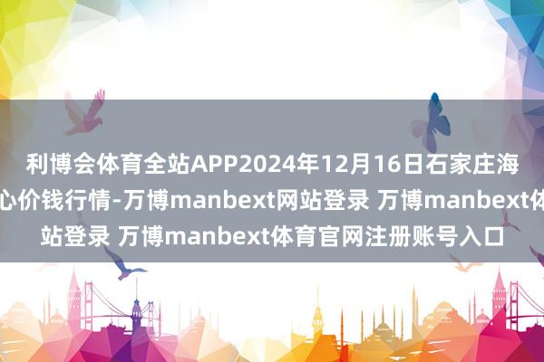 利博会体育全站APP2024年12月16日石家庄海外农居品批发交游中心价钱行情-万博manbext网站登录 万博manbext体育官网注册账号入口