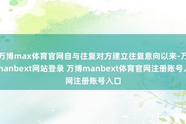 万博max体育官网自与往复对方建立往复意向以来-万博manbext网站登录 万博manbext体育官网注册账号入口