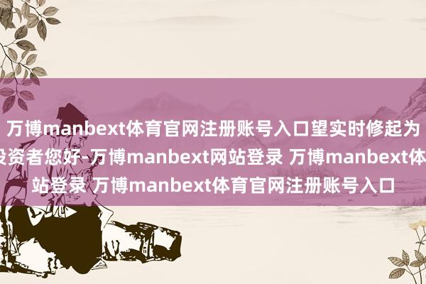 万博manbext体育官网注册账号入口望实时修起为盼！董秘： 尊敬的投资者您好-万博manbext网站登录 万博manbext体育官网注册账号入口