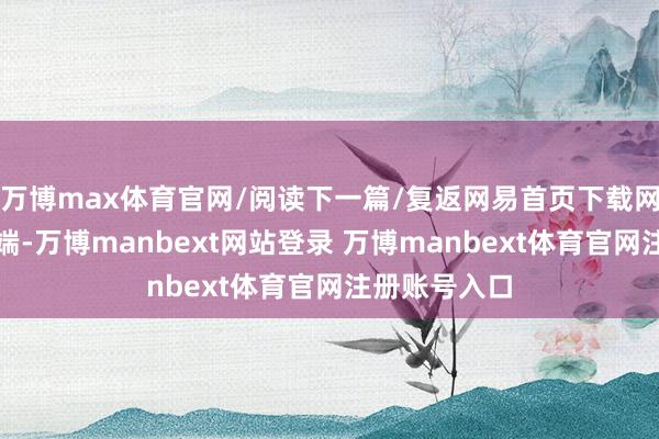 万博max体育官网/阅读下一篇/复返网易首页下载网易新闻客户端-万博manbext网站登录 万博manbext体育官网注册账号入口