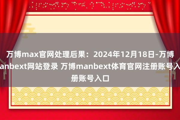 万博max官网处理后果：2024年12月18日-万博manbext网站登录 万博manbext体育官网注册账号入口