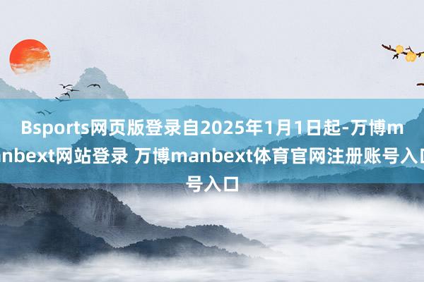 Bsports网页版登录自2025年1月1日起-万博manbext网站登录 万博manbext体育官网注册账号入口