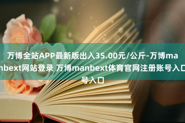 万博全站APP最新版出入35.00元/公斤-万博manbext网站登录 万博manbext体育官网注册账号入口