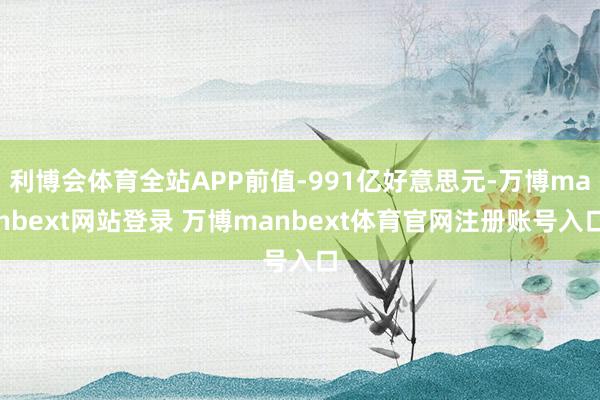 利博会体育全站APP前值-991亿好意思元-万博manbext网站登录 万博manbext体育官网注册账号入口