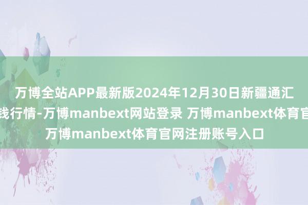 万博全站APP最新版2024年12月30日新疆通汇市集有限公司价钱行情-万博manbext网站登录 万博manbext体育官网注册账号入口