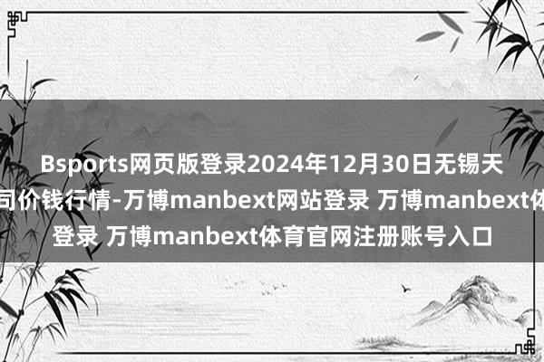 Bsports网页版登录2024年12月30日无锡天鹏菜篮子工程有限公司价钱行情-万博manbext网站登录 万博manbext体育官网注册账号入口