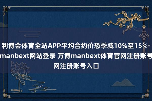 利博会体育全站APP平均合约价恐季减10%至15%-万博manbext网站登录 万博manbext体育官网注册账号入口