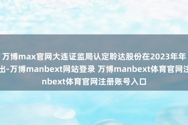 万博max官网大连证监局认定聆达股份在2023年年度呈报中露出-万博manbext网站登录 万博manbext体育官网注册账号入口