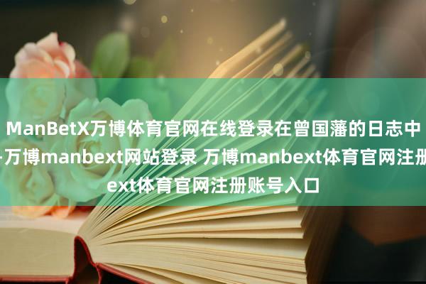 ManBetX万博体育官网在线登录在曾国藩的日志中屡次出现-万博manbext网站登录 万博manbext体育官网注册账号入口