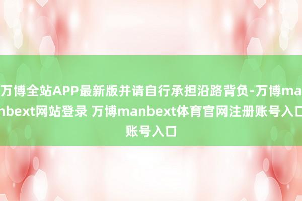 万博全站APP最新版并请自行承担沿路背负-万博manbext网站登录 万博manbext体育官网注册账号入口