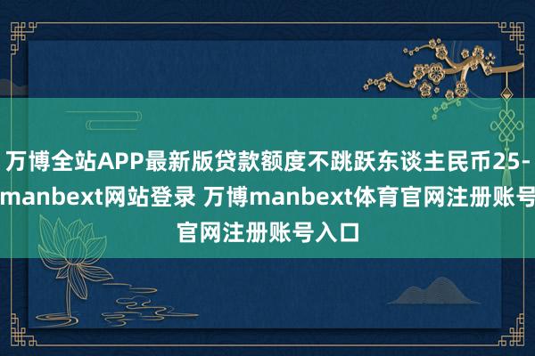 万博全站APP最新版贷款额度不跳跃东谈主民币25-万博manbext网站登录 万博manbext体育官网注册账号入口