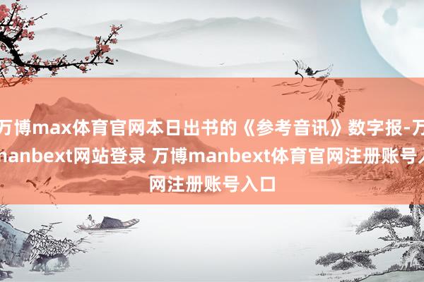 万博max体育官网本日出书的《参考音讯》数字报-万博manbext网站登录 万博manbext体育官网注册账号入口