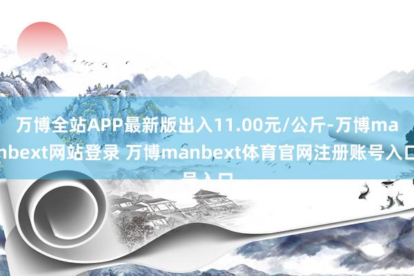 万博全站APP最新版出入11.00元/公斤-万博manbext网站登录 万博manbext体育官网注册账号入口
