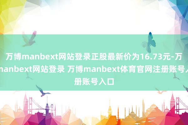 万博manbext网站登录正股最新价为16.73元-万博manbext网站登录 万博manbext体育官网注册账号入口