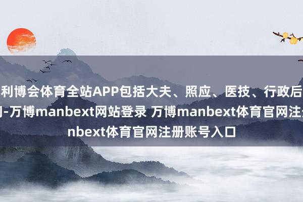 利博会体育全站APP包括大夫、照应、医技、行政后勤等各部门-万博manbext网站登录 万博manbext体育官网注册账号入口