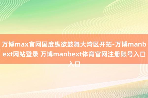 万博max官网国度纵欲鼓舞大湾区开拓-万博manbext网站登录 万博manbext体育官网注册账号入口