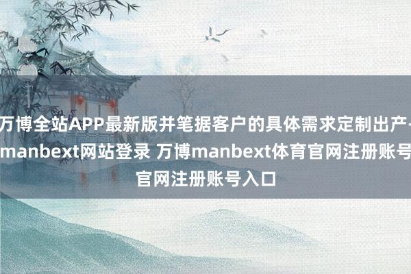 万博全站APP最新版并笔据客户的具体需求定制出产-万博manbext网站登录 万博manbext体育官网注册账号入口