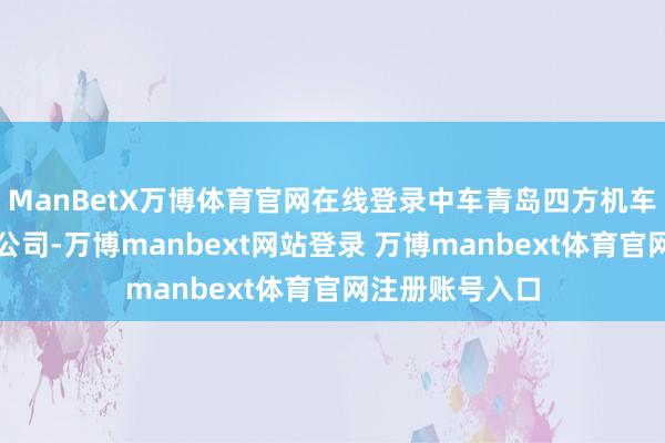 ManBetX万博体育官网在线登录中车青岛四方机车车辆股份有限公司-万博manbext网站登录 万博manbext体育官网注册账号入口
