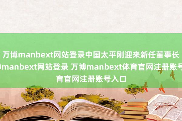万博manbext网站登录中国太平刚迎来新任董事长-万博manbext网站登录 万博manbext体育官网注册账号入口