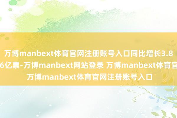 万博manbext体育官网注册账号入口同比增长3.81%；业务量9.16亿票-万博manbext网站登录 万博manbext体育官网注册账号入口